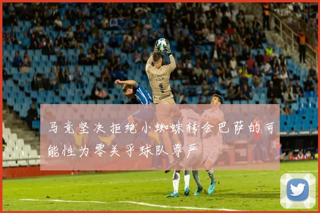 马竞坚决拒绝小蜘蛛转会巴萨的可能性为零关乎球队尊严