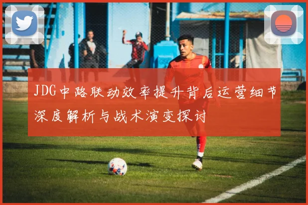 JDG中路联动效率提升背后运营细节深度解析与战术演变探讨