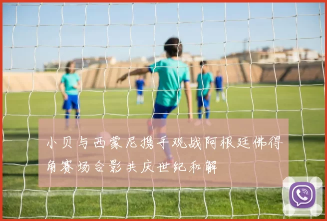 小贝与西蒙尼携手观战阿根廷佛得角赛场合影共庆世纪和解