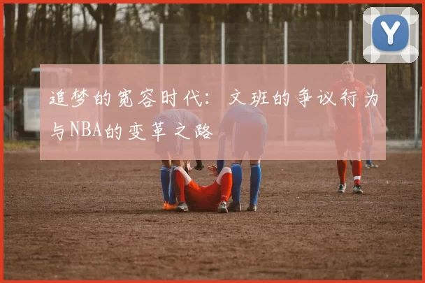 追梦的宽容时代：文班的争议行为与NBA的变革之路