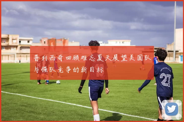普利西奇回顾难忘夏天展望美国队与强队竞争的新目标