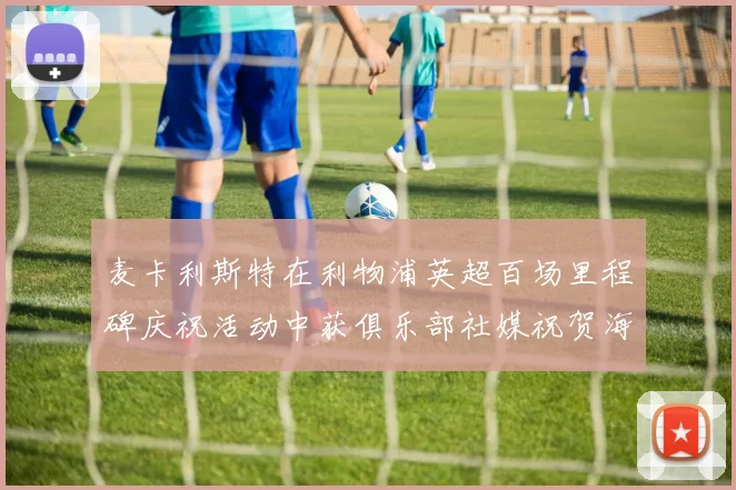 麦卡利斯特在利物浦英超百场里程碑庆祝活动中获俱乐部社媒祝贺海报