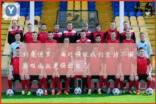 利桑德罗：面对强敌我们坚持不懈磨难成就更强的自己