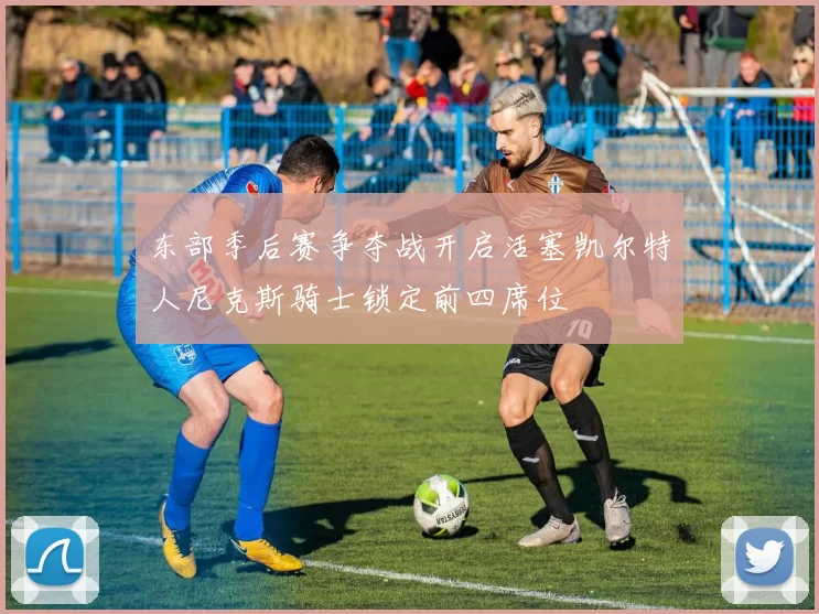 东部季后赛争夺战开启活塞凯尔特人尼克斯骑士锁定前四席位