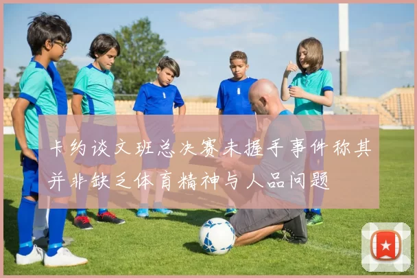 卡约谈文班总决赛未握手事件称其并非缺乏体育精神与人品问题
