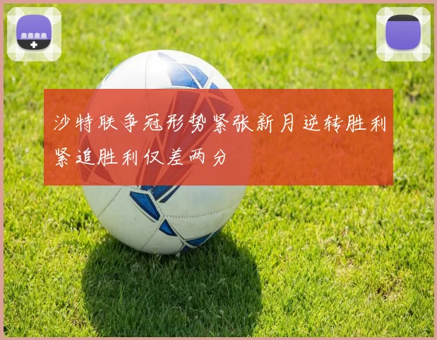 沙特联争冠形势紧张新月逆转胜利紧追胜利仅差两分