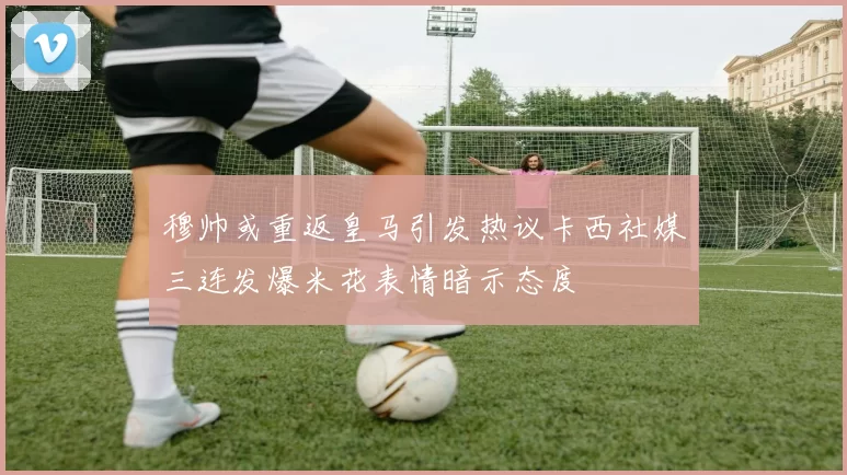 穆帅或重返皇马引发热议卡西社媒三连发爆米花表情暗示态度