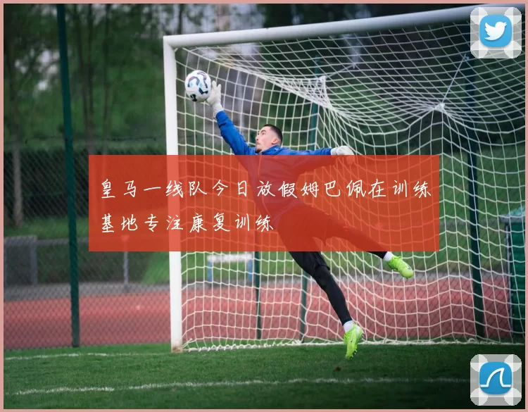 皇马一线队今日放假姆巴佩在训练基地专注康复训练