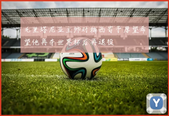 毛里塔尼亚主帅对梅西寄予厚望希望他再夺世界杯后再退役
