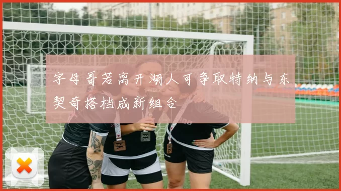 字母哥若离开湖人可争取特纳与东契奇搭档成新组合