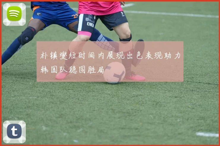 朴镇燮短时间内展现出色表现助力韩国队稳固胜局