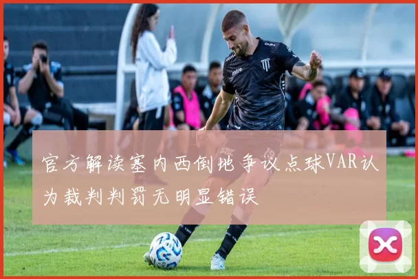 官方解读塞内西倒地争议点球VAR认为裁判判罚无明显错误