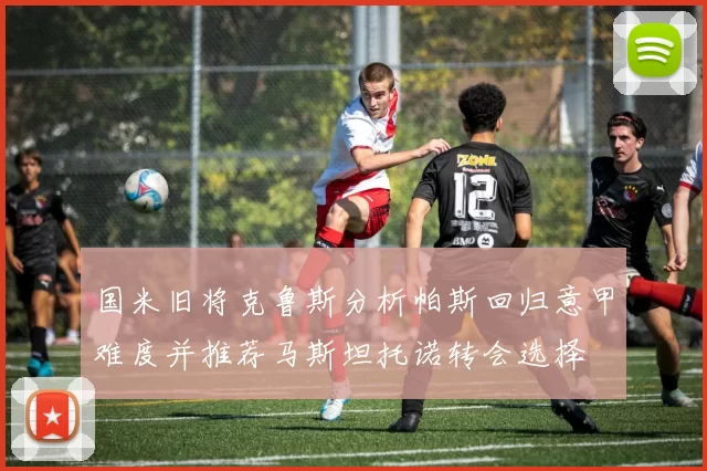 国米旧将克鲁斯分析帕斯回归意甲难度并推荐马斯坦托诺转会选择