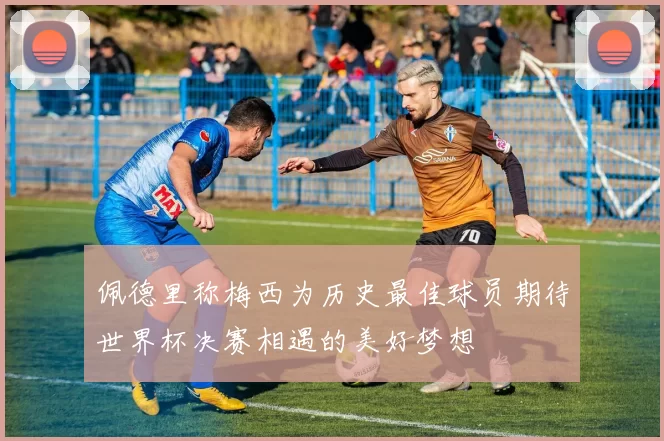 佩德里称梅西为历史最佳球员期待世界杯决赛相遇的美好梦想