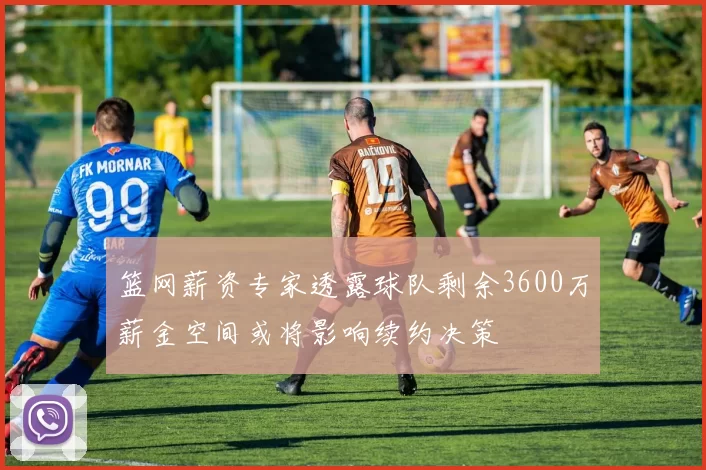 篮网薪资专家透露球队剩余3600万薪金空间或将影响续约决策
