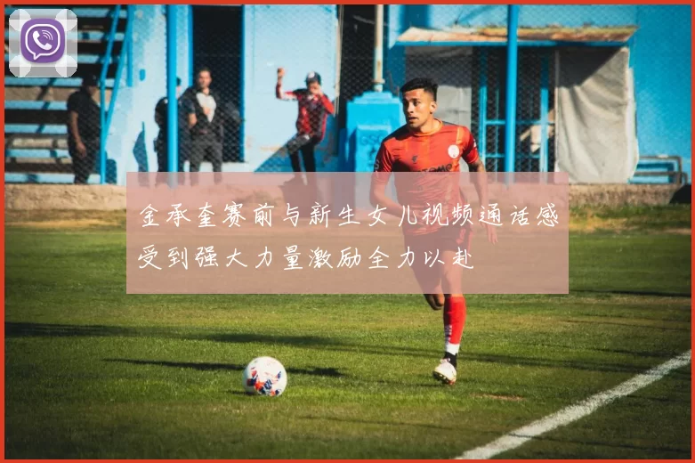 金承奎赛前与新生女儿视频通话感受到强大力量激励全力以赴