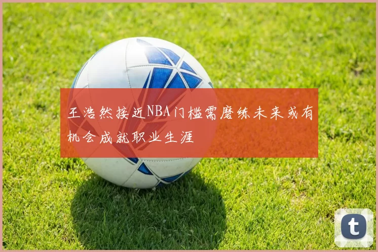 王浩然接近NBA门槛需磨练未来或有机会成就职业生涯
