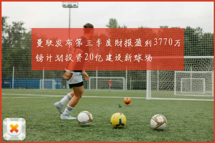 曼联发布第三季度财报盈利3770万镑计划投资20亿建设新球场