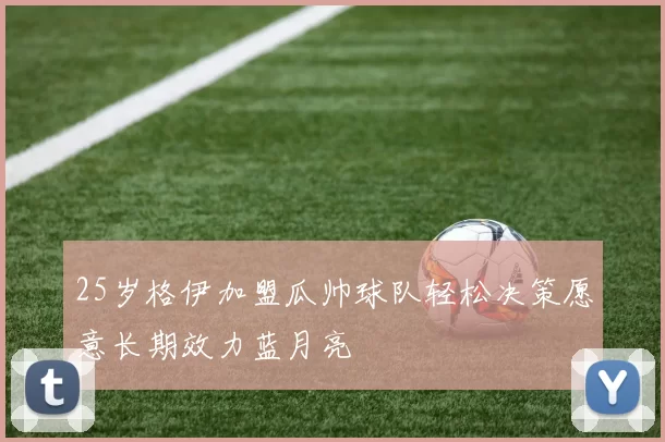 25岁格伊加盟瓜帅球队轻松决策愿意长期效力蓝月亮
