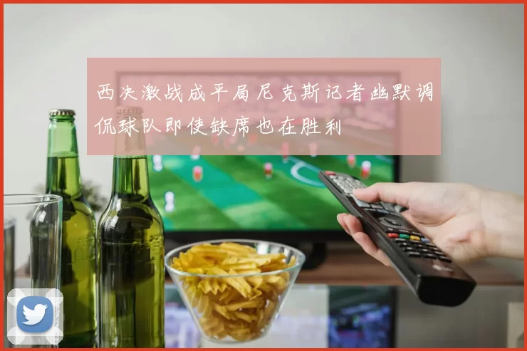 西决激战成平局尼克斯记者幽默调侃球队即使缺席也在胜利