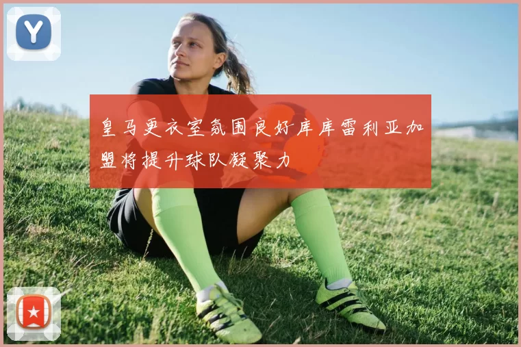 皇马更衣室氛围良好库库雷利亚加盟将提升球队凝聚力