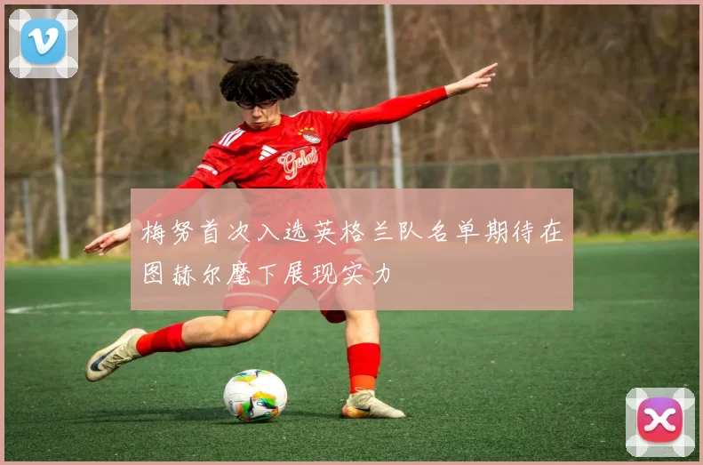 梅努首次入选英格兰队名单期待在图赫尔麾下展现实力