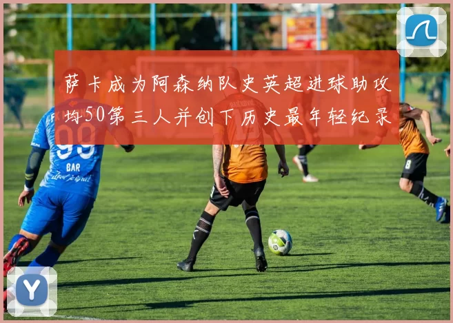 萨卡成为阿森纳队史英超进球助攻均50第三人并创下历史最年轻纪录