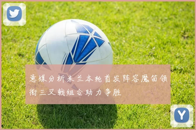 意媒分析米兰本轮首发阵容魔笛领衔三叉戟组合助力争胜
