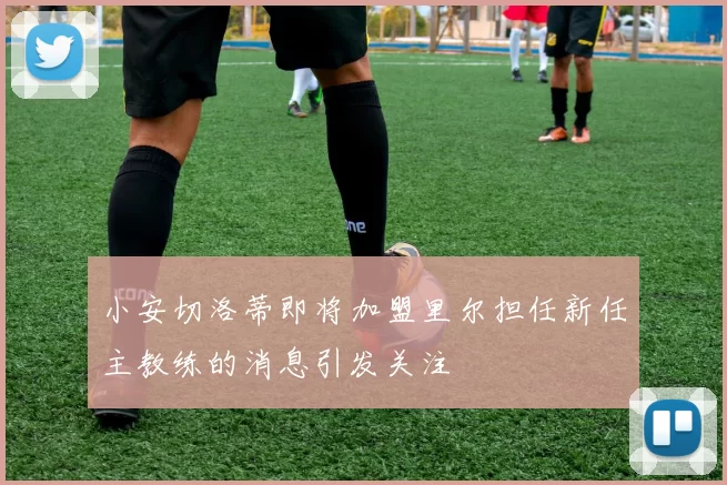 小安切洛蒂即将加盟里尔担任新任主教练的消息引发关注