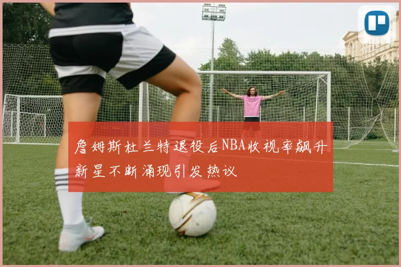 詹姆斯杜兰特退役后NBA收视率飙升新星不断涌现引发热议