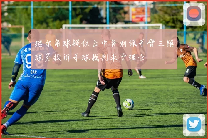 绍尔角球疑似击中费利佩手臂三镇球员投诉手球裁判未予理会