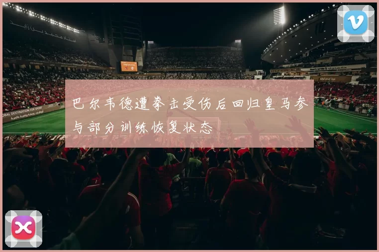 巴尔韦德遭拳击受伤后回归皇马参与部分训练恢复状态