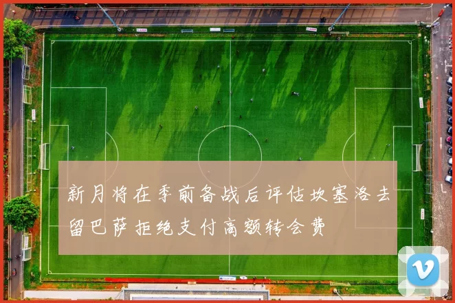 新月将在季前备战后评估坎塞洛去留巴萨拒绝支付高额转会费