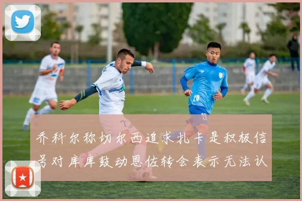 乔科尔称切尔西追求扎卡是积极信号对库库鼓动恩佐转会表示无法认同