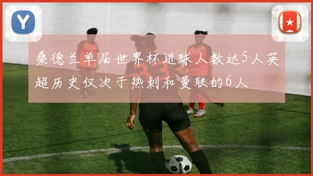 桑德兰单届世界杯进球人数达5人英超历史仅次于热刺和曼联的6人
