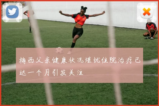 梅西父亲健康状况堪忧住院治疗已达一个月引发关注