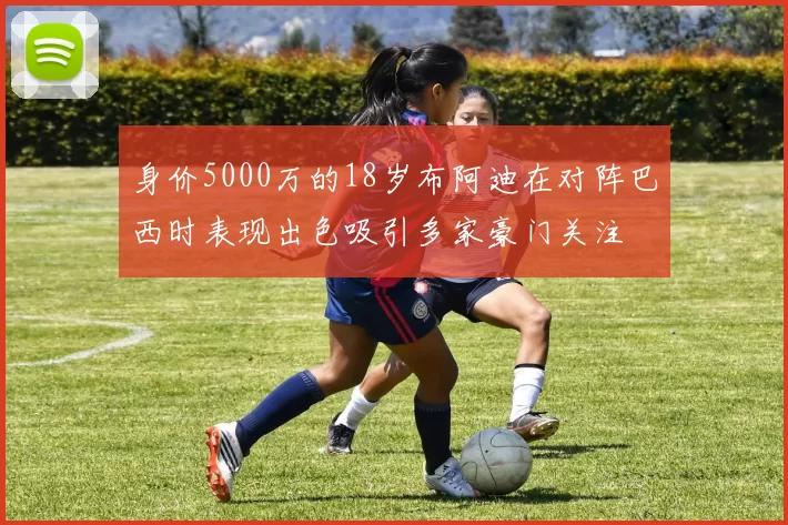 身价5000万的18岁布阿迪在对阵巴西时表现出色吸引多家豪门关注