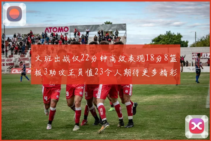 文班出战仅22分钟高效表现18分8篮板3助攻正负值23令人期待更多精彩发挥