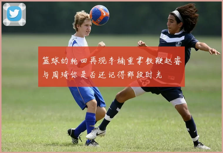 篮球的轮回再现李楠重掌教鞭赵睿与周琦你是否还记得那段时光