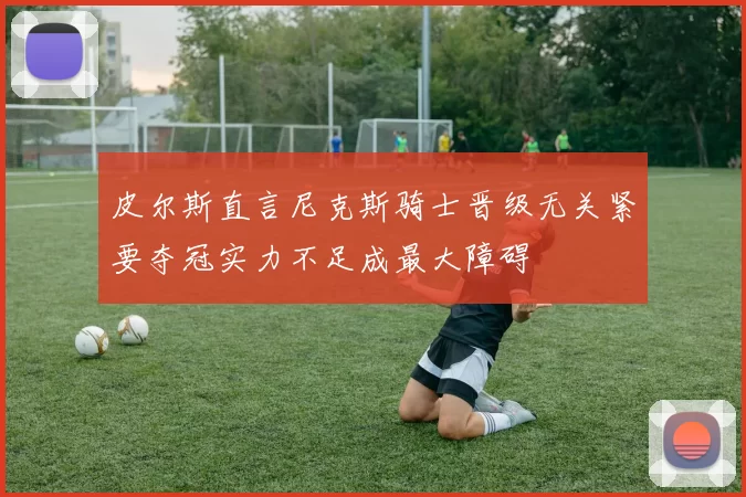 皮尔斯直言尼克斯骑士晋级无关紧要夺冠实力不足成最大障碍