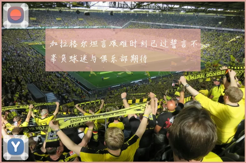 加拉格尔坦言艰难时刻已过誓言不辜负球迷与俱乐部期待