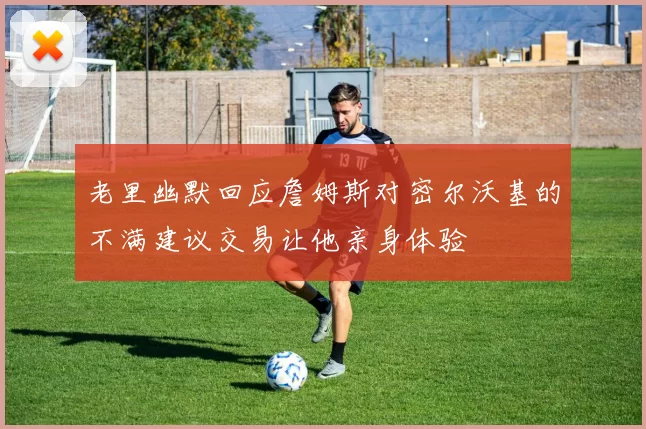 老里幽默回应詹姆斯对密尔沃基的不满建议交易让他亲身体验